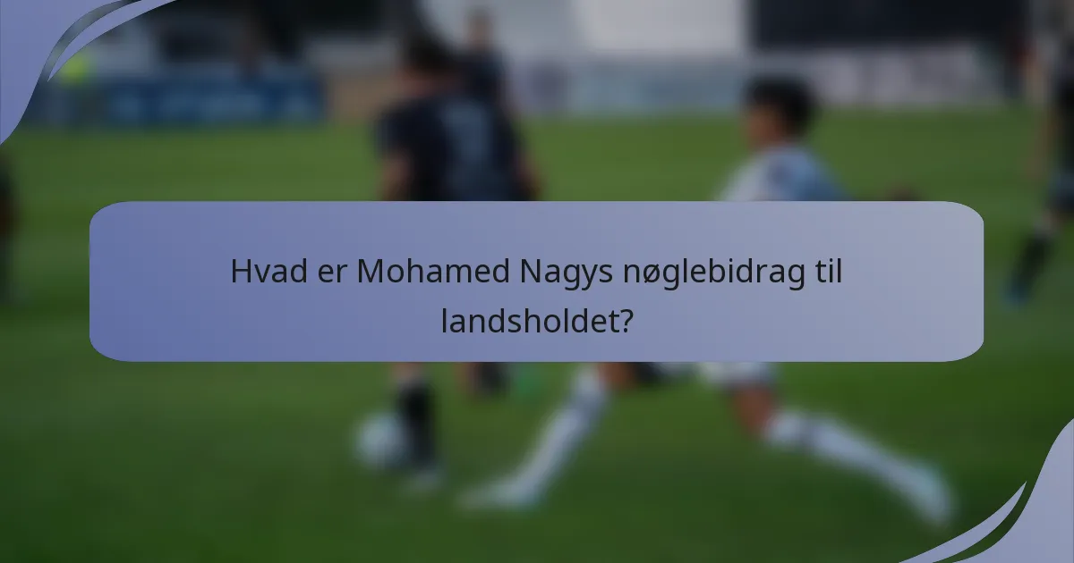 Hvad er Mohamed Nagys nøglebidrag til landsholdet?